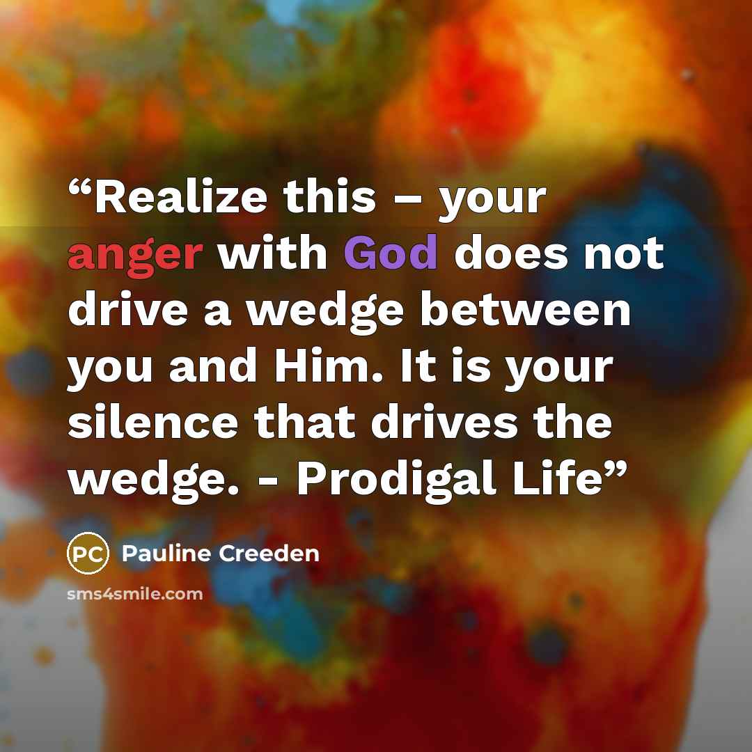 “Realize this – your anger with God does not drive a wedge between you and Him. It is your silence that drives the wedge. - Prodigal Life” quote by Pauline Creeden