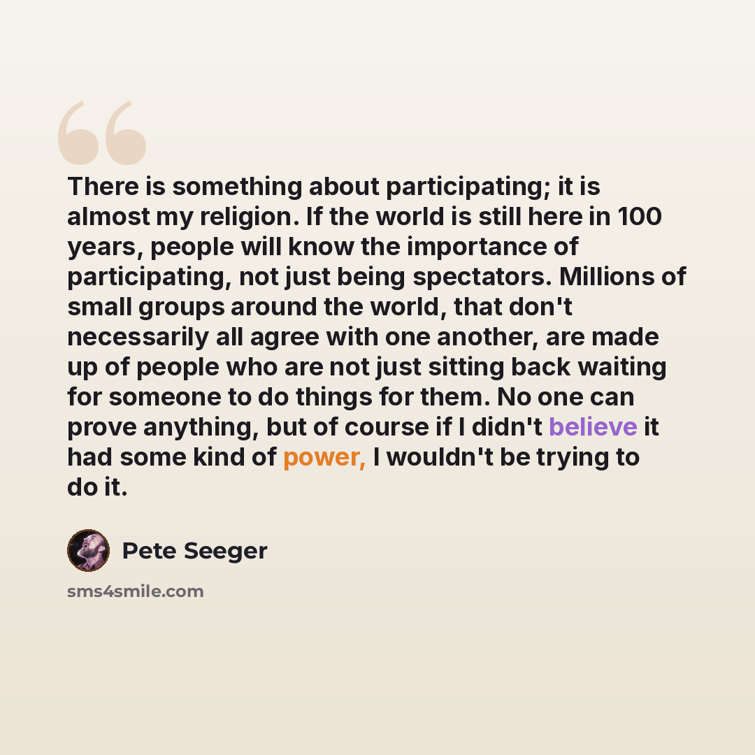 “There is something about participating; it is almost my religion. If the world is still here in 100 years, people will know the importance of participating, not just being spectators. Millions of small groups around the world, that don't necessarily all agree with one another, are made up of…” quote by Pete Seeger
