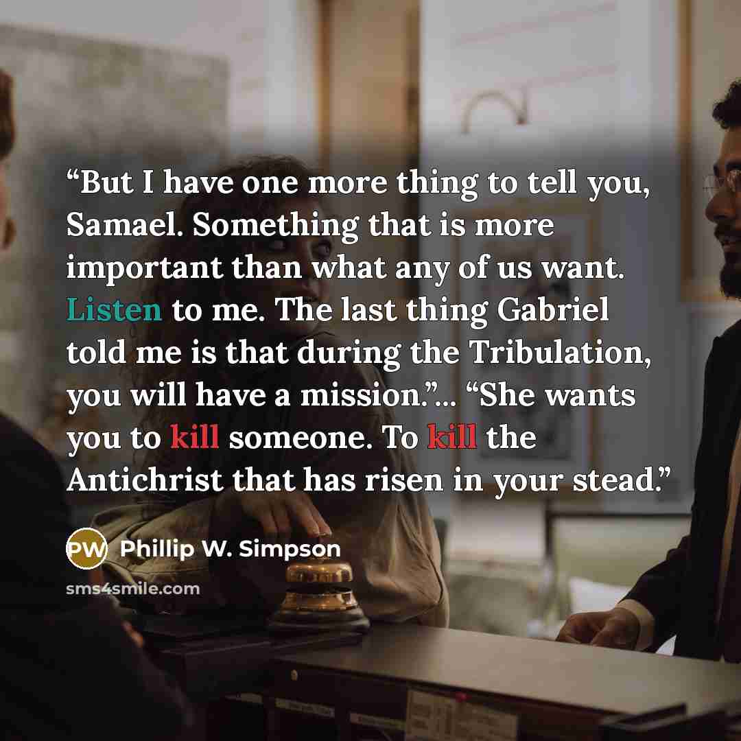 “But I have one more thing to tell you, Samael. Something that is more important than what any of us want. Listen to me. The last thing Gabriel told me is that during the Tribulation, you will have a mission.”... “She wants you to kill someone. To kill the Antichrist that has risen in your stead.” quote by Phillip W. Simpson