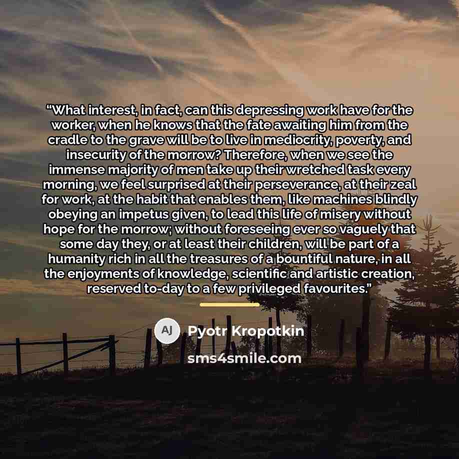 “What interest, in fact, can this depressing work have for the worker, when he knows that the fate awaiting him from the cradle to the grave will be to live in mediocrity, poverty, and insecurity of the morrow? Therefore, when we see the immense majority of men take up their wretched task every…” quote by Pyotr Kropotkin