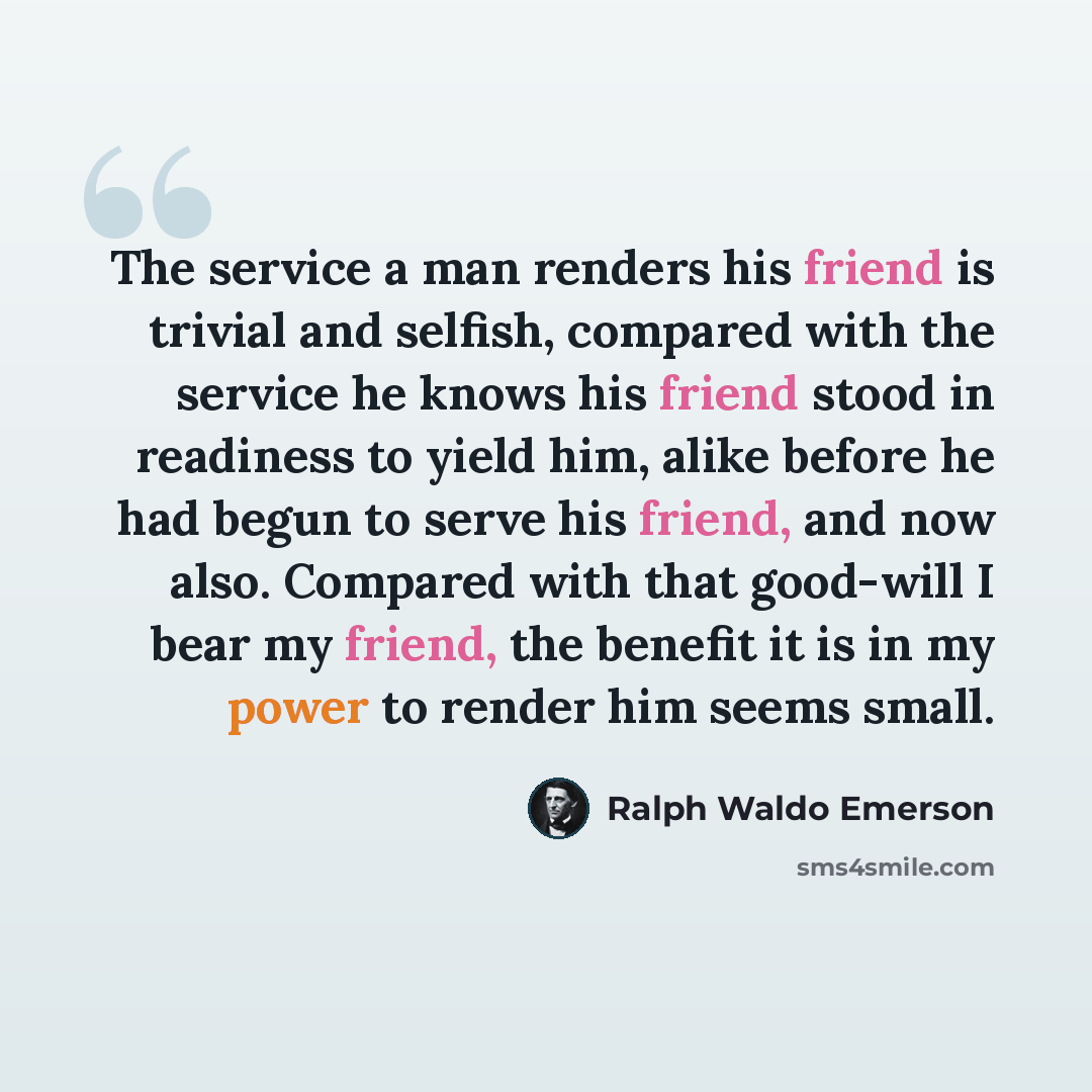 “The service a man renders his friend is trivial and selfish, compared with the service he knows his friend stood in readiness to yield him, alike before he had begun to serve his friend, and now also. Compared with that good-will I bear my friend, the benefit it is in my power to render him seems…” quote by Ralph Waldo Emerson
