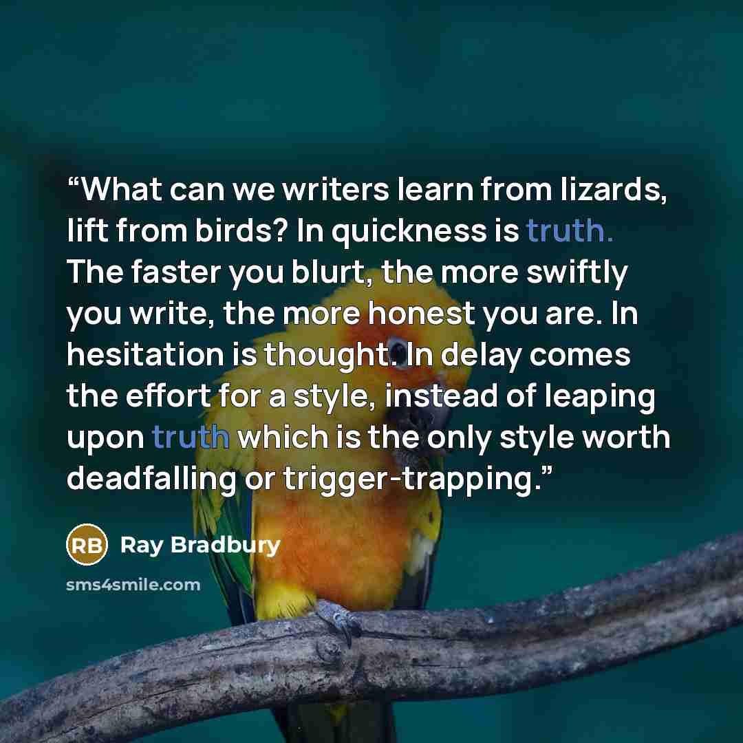 “What can we writers learn from lizards, lift from birds? In quickness is truth. The faster you blurt, the more swiftly you write, the more honest you are. In hesitation is thought. In delay comes the effort for a style, instead of leaping upon truth which is the only style worth deadfalling or…” quote by Ray Bradbury