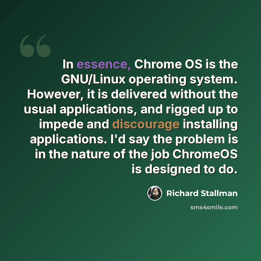 “In essence, Chrome OS is the GNU/Linux operating system. However, it is delivered without the usual applications, and rigged up to impede and discourage installing applications. I'd say the problem is in the nature of the job ChromeOS is designed to do.” quote by Richard Stallman