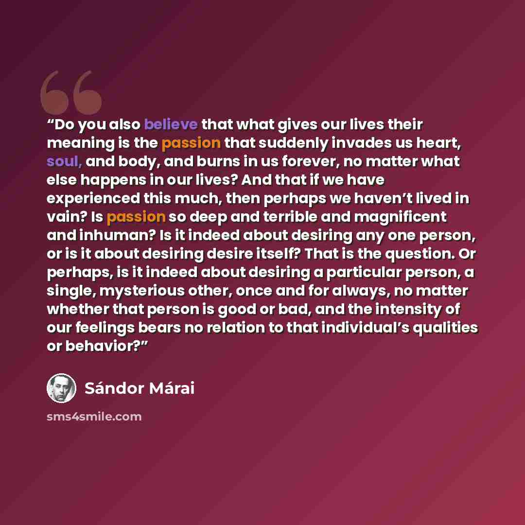 “Do you also believe that what gives our lives their meaning is the passion that suddenly invades us heart, soul, and body, and burns in us forever, no matter what else happens in our lives? And that if we have experienced this much, then perhaps we haven’t lived in vain? Is passion so deep and…” quote by Sándor Márai