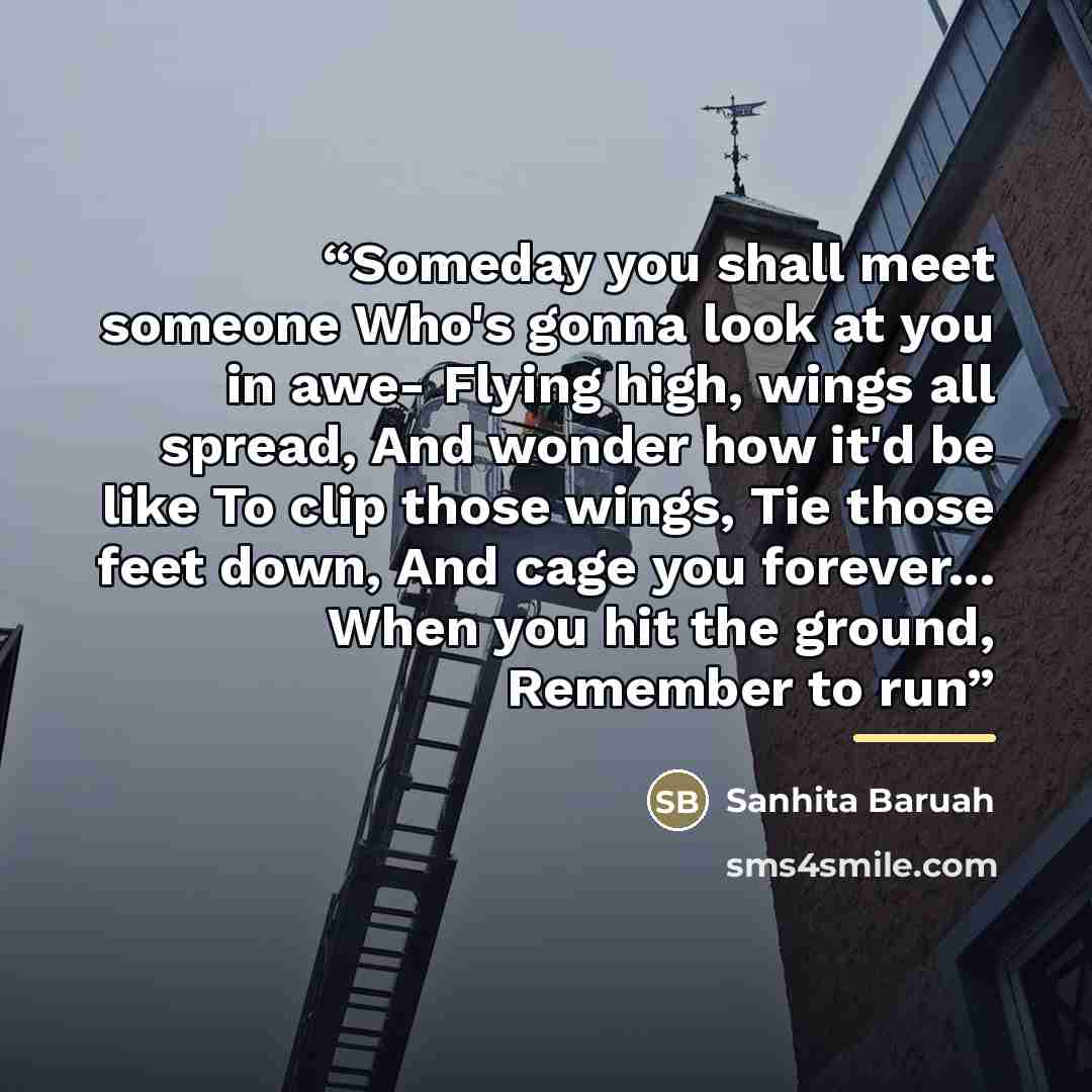 “Someday you shall meet someone Who's gonna look at you in awe- Flying high, wings all spread, And wonder how it'd be like To clip those wings, Tie those feet down, And cage you forever... When you hit the ground, Remember to run” quote by Sanhita Baruah