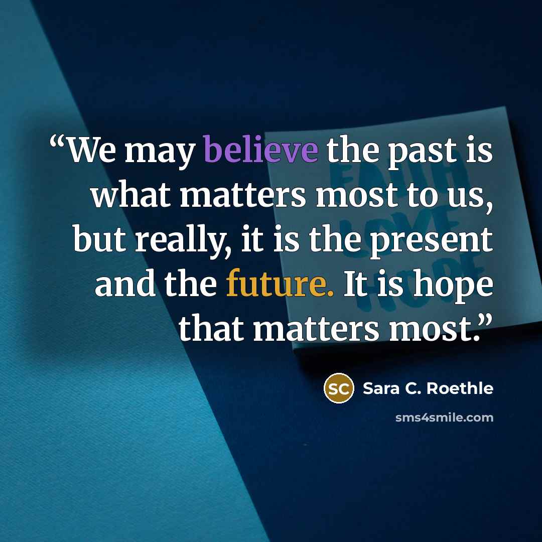“We may believe the past is what matters most to us, but really, it is the present and the future. It is hope that matters most.” quote by Sara C. Roethle