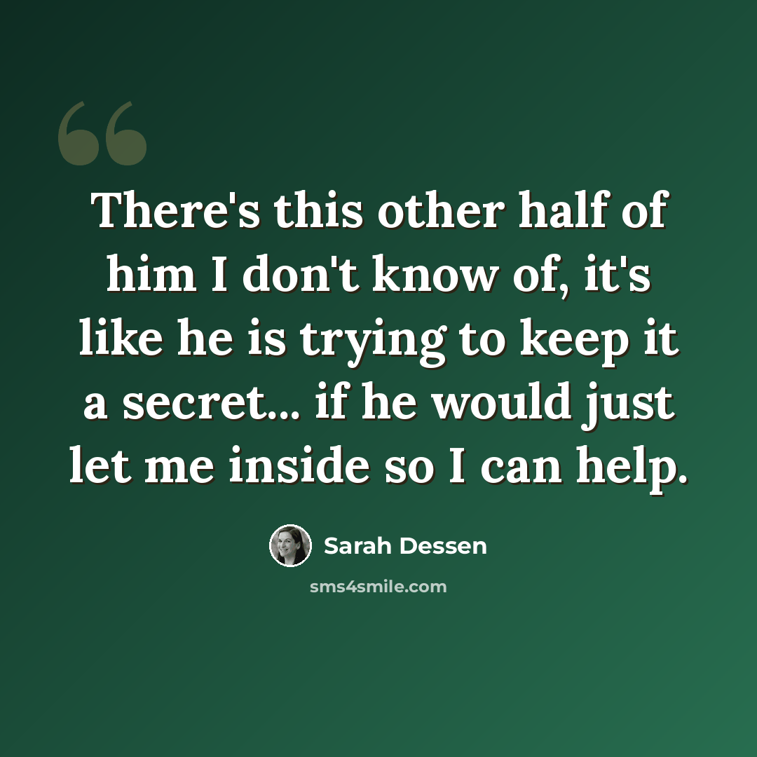 “There's this other half of him I don't know of, it's like he is trying to keep it a secret... if he would just let me inside so I can help.” quote by Sarah Dessen