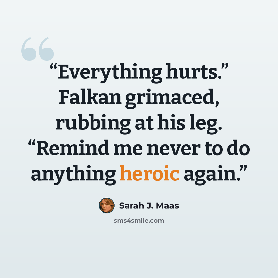 “Everything hurts.” Falkan grimaced, rubbing at his leg. “Remind me never to do anything heroic again.” quote by Sarah J. Maas