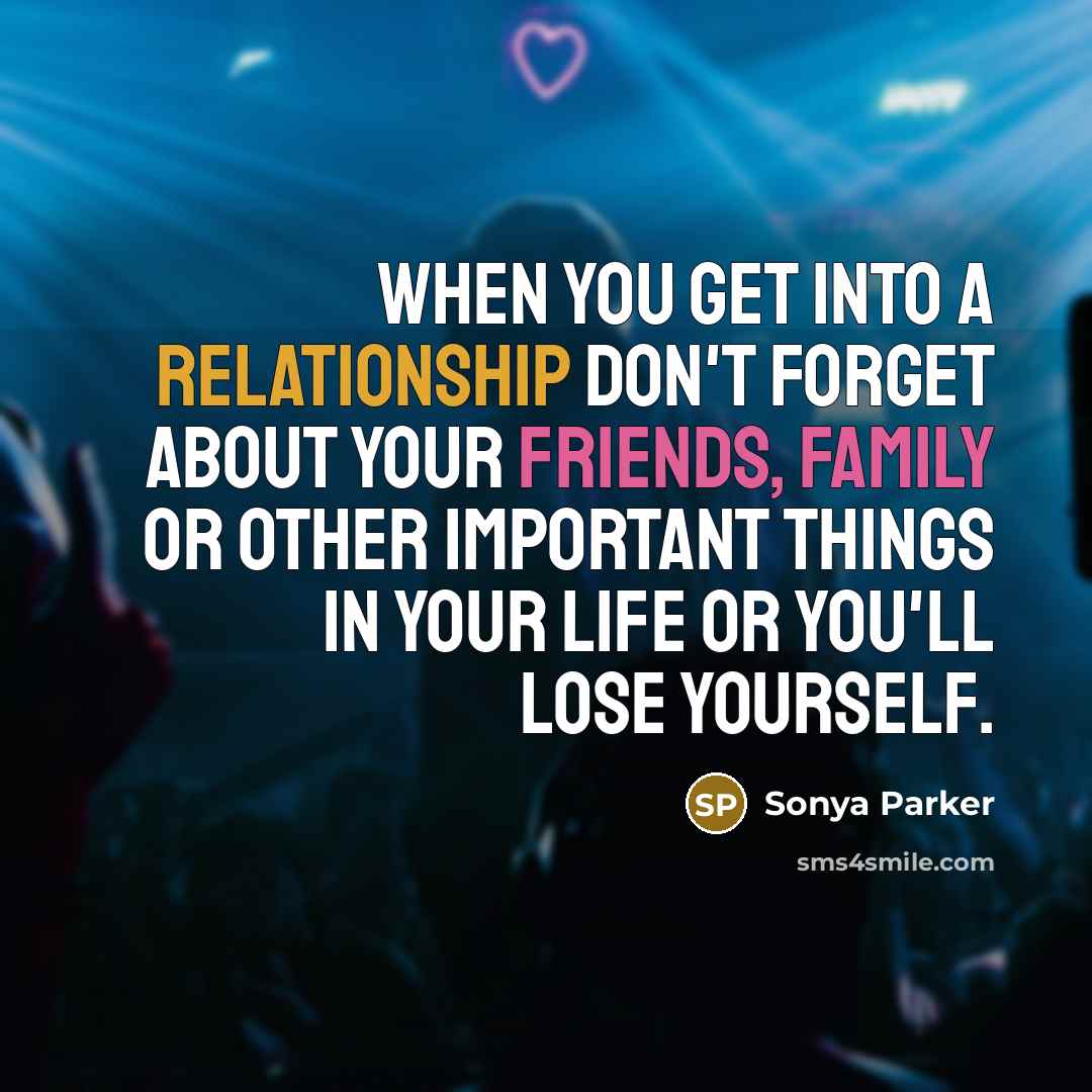 “When you get into a relationship don't forget about your friends, family or other important things in your life or you'll lose yourself.” quote by Sonya Parker
