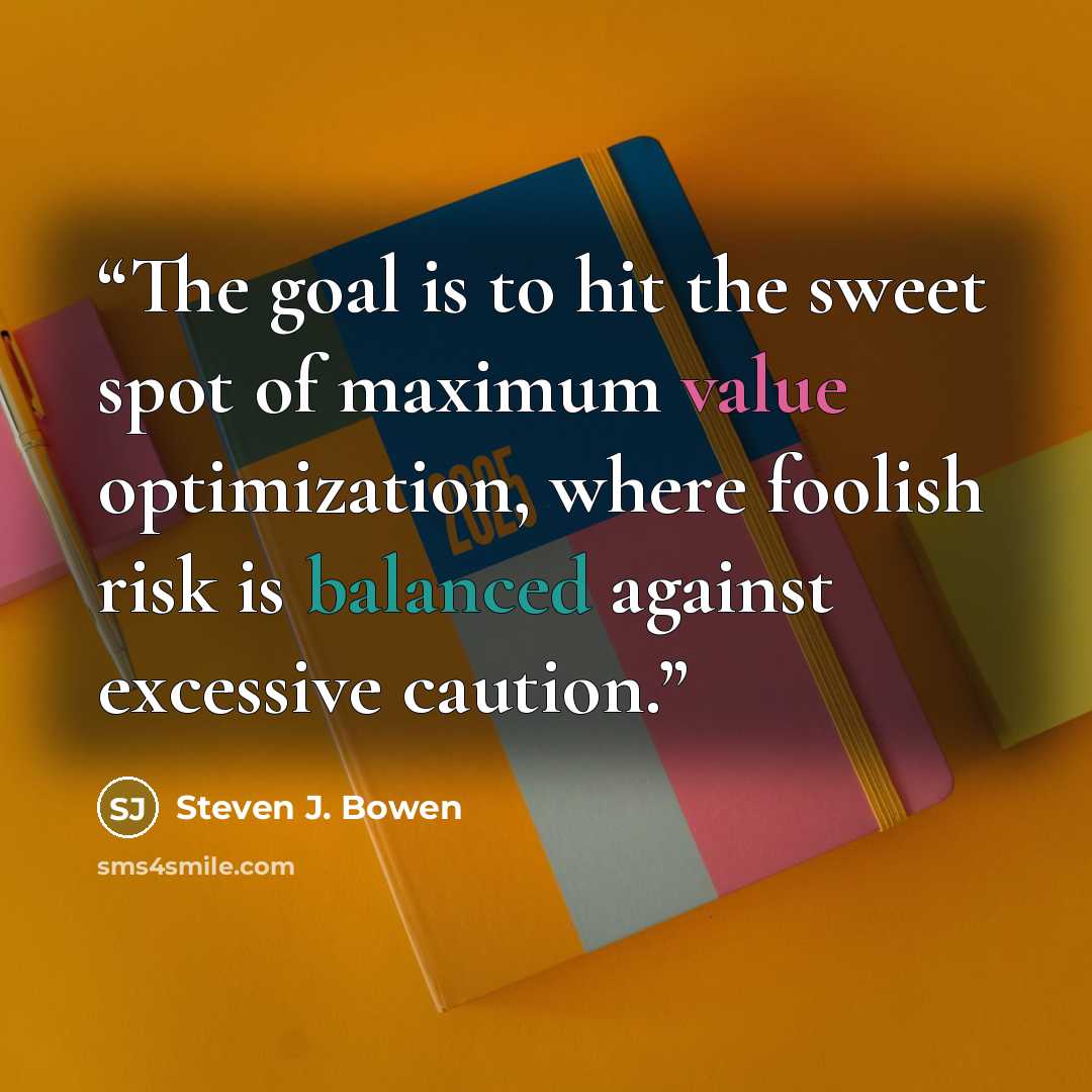 “The goal is to hit the sweet spot of maximum value optimization, where foolish risk is balanced against excessive caution.” quote by Steven J. Bowen