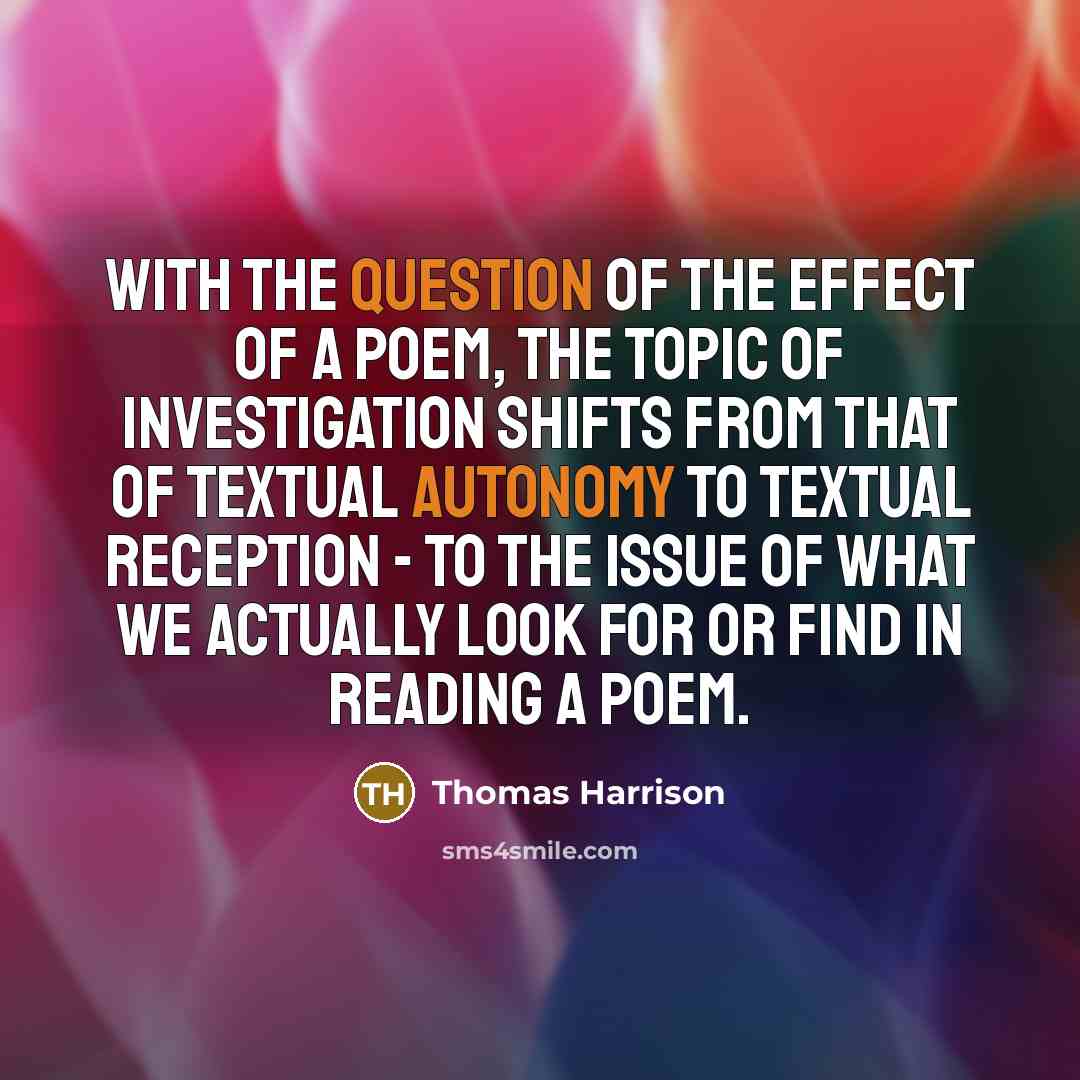 “With the question of the effect of a poem, the topic of investigation shifts from that of textual autonomy to textual reception - to the issue of what we actually look for or find in reading a poem.” quote by Thomas Harrison