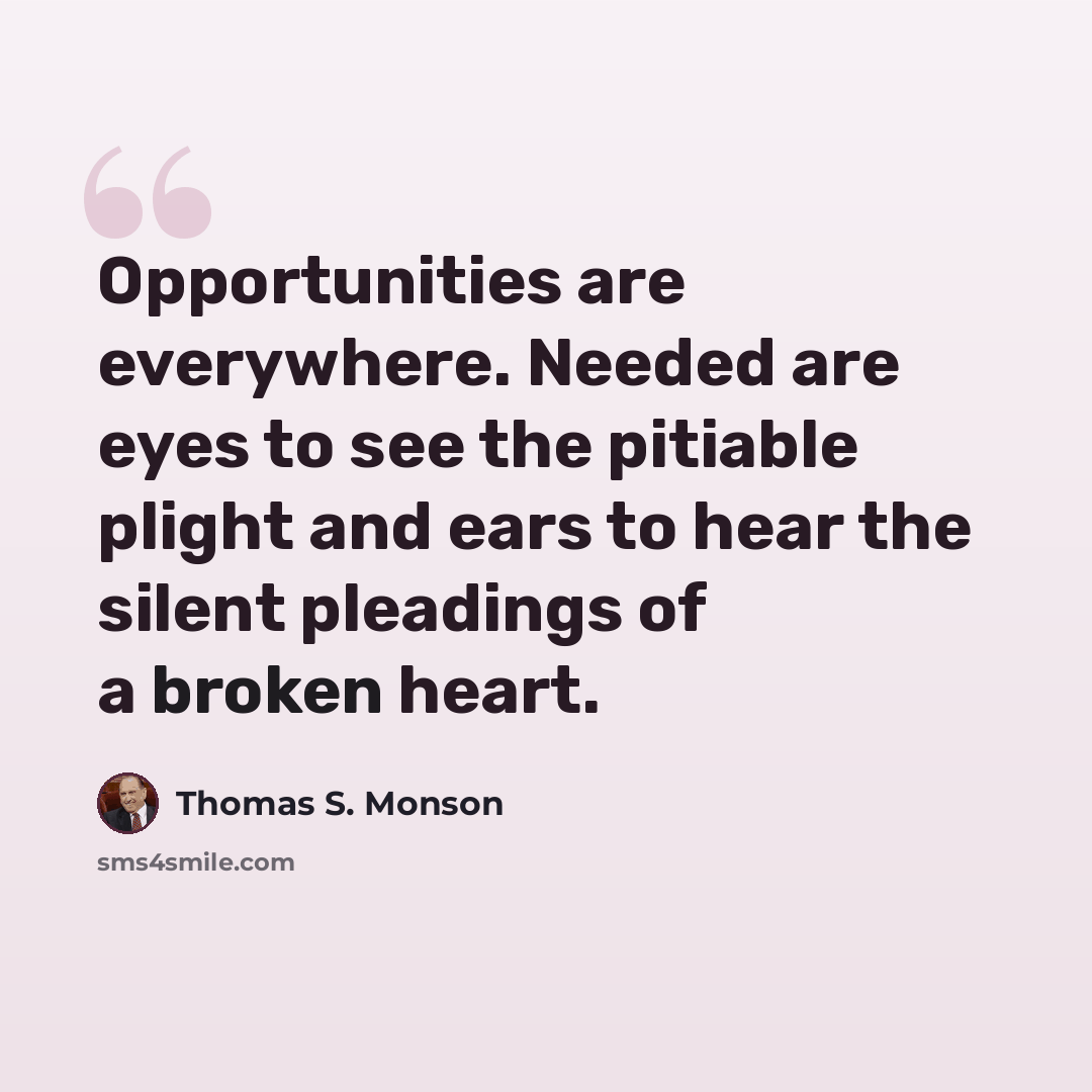 “Opportunities are everywhere. Needed are eyes to see the pitiable plight and ears to hear the silent pleadings of a broken heart.” quote by Thomas S. Monson
