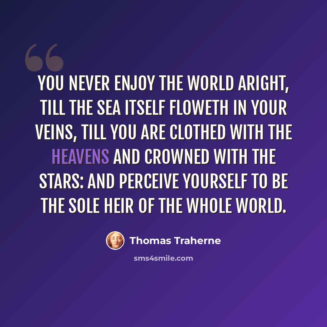 “You never enjoy the world aright, till the sea itself floweth in your veins, till you are clothed with the heavens and crowned with the stars: and perceive yourself to be the sole heir of the whole world.” quote by Thomas Traherne