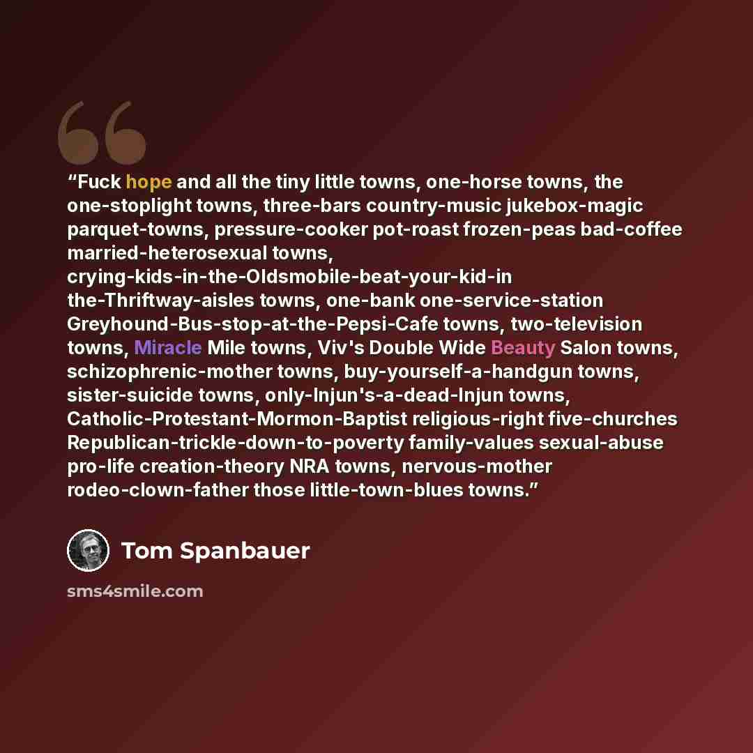 “Fuck hope and all the tiny little towns, one-horse towns, the one-stoplight towns, three-bars country-music jukebox-magic parquet-towns, pressure-cooker pot-roast frozen-peas bad-coffee married-heterosexual towns, crying-kids-in-the-Oldsmobile-beat-your-kid-in the-Thriftway-aisles towns, one-bank…” quote by Tom Spanbauer
