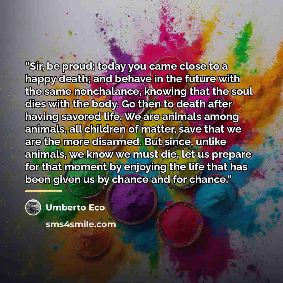 “Sir, be proud: today you came close to a happy death; and behave in the future with the same nonchalance, knowing that the soul dies with the body. Go then to death after having savored life. We are animals among animals, all children of matter, save that we are the more disarmed. But since…” quote by Umberto Eco
