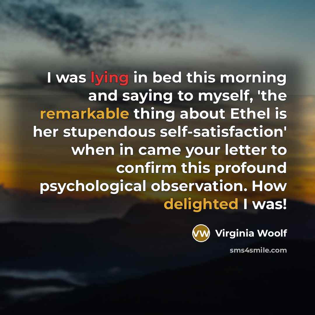 “I was lying in bed this morning and saying to myself, 'the remarkable thing about Ethel is her stupendous self-satisfaction' when in came your letter to confirm this profound psychological observation. How delighted I was!” quote by Virginia Woolf
