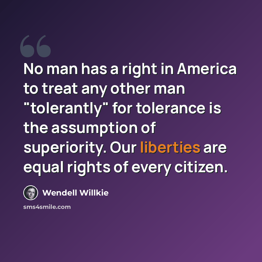 “No man has a right in America to treat any other man "tolerantly" for tolerance is the assumption of superiority. Our liberties are equal rights of every citizen.” quote by Wendell Willkie