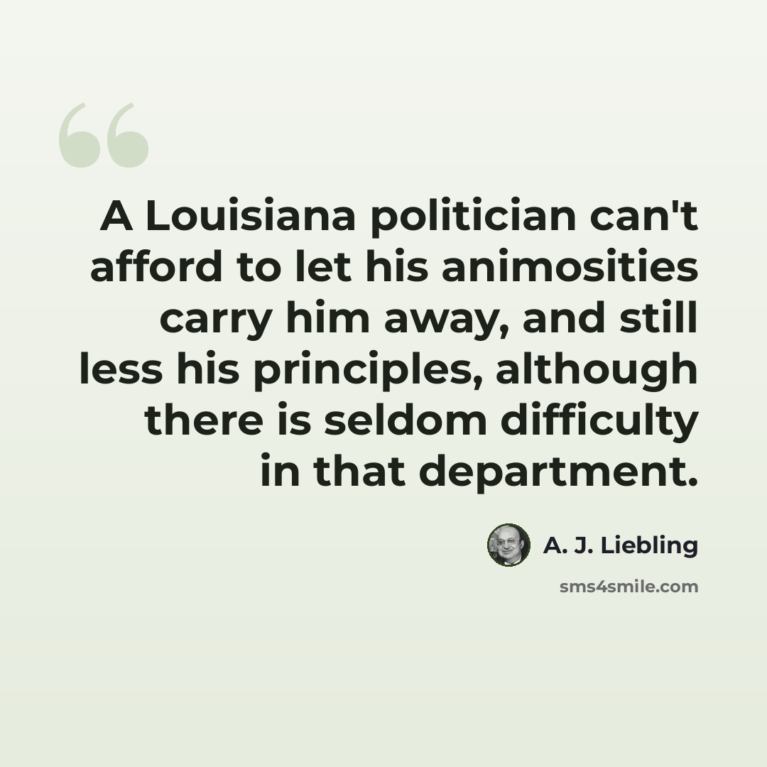 “A Louisiana politician can't afford to let his animosities carry him away, and still less his principles, although there is seldom difficulty in that department.” quote by A. J. Liebling