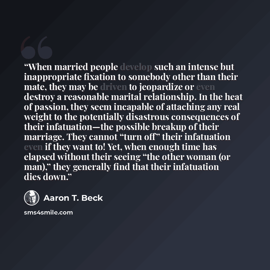 “When married people develop such an intense but inappropriate fixation to somebody other than their mate, they may be driven to jeopardize or even destroy a reasonable marital relationship. In the heat of passion, they seem incapable of attaching any real weight to the potentially disastrous…” quote by Aaron T. Beck
