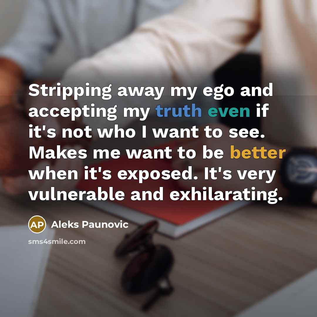“Stripping away my ego and accepting my truth even if it's not who I want to see. Makes me want to be better when it's exposed. It's very vulnerable and exhilarating.” quote by Aleks Paunovic