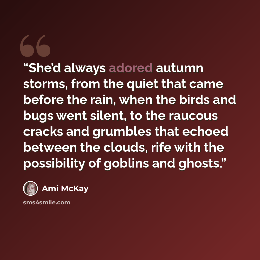 “She’d always adored autumn storms, from the quiet that came before the rain, when the birds and bugs went silent, to the raucous cracks and grumbles that echoed between the clouds, rife with the possibility of goblins and ghosts.” quote by Ami McKay