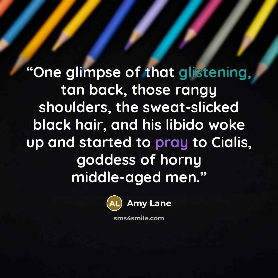 “One glimpse of that glistening, tan back, those rangy shoulders, the sweat-slicked black hair, and his libido woke up and started to pray to Cialis, goddess of horny middle-aged men.” quote by Amy Lane