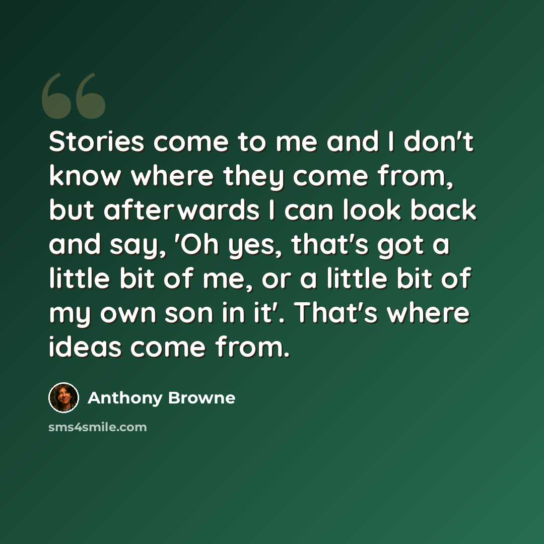 “Stories come to me and I don't know where they come from, but afterwards I can look back and say, 'Oh yes, that's got a little bit of me, or a little bit of my own son in it'. That's where ideas come from.” quote by Anthony Browne