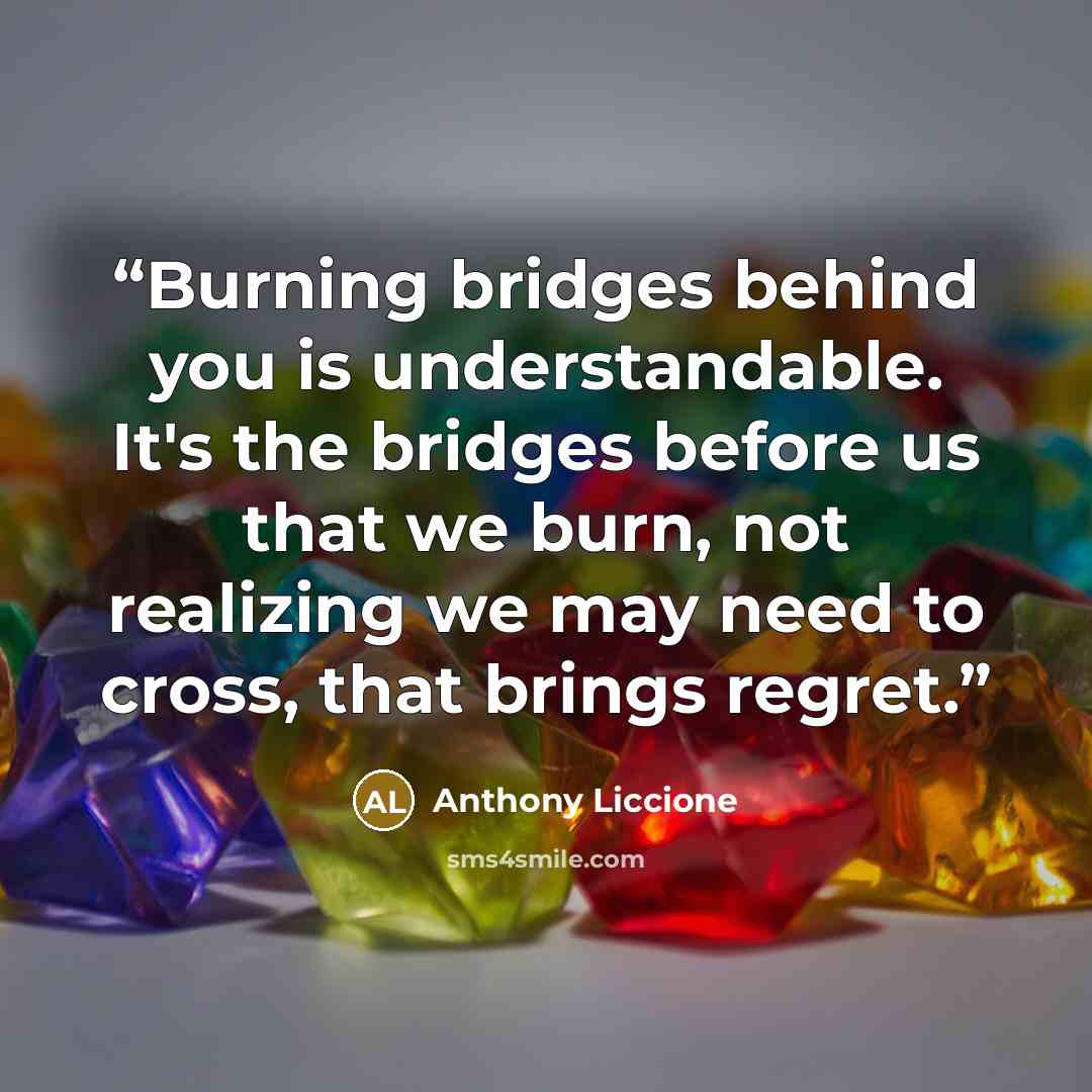 “Burning bridges behind you is understandable. It's the bridges before us that we burn, not realizing we may need to cross, that brings regret.” quote by Anthony Liccione