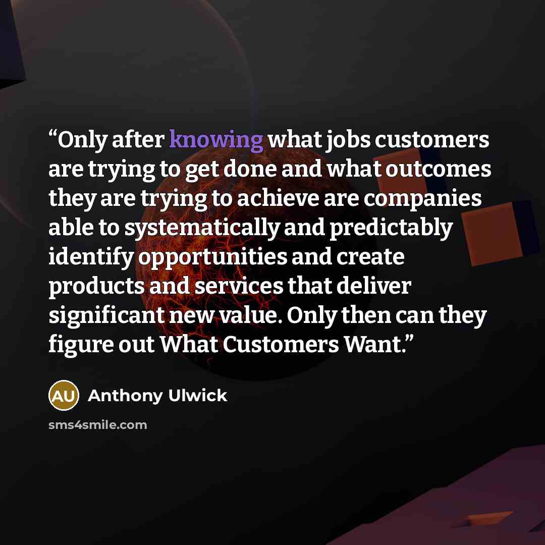 “Only after knowing what jobs customers are trying to get done and what outcomes they are trying to achieve are companies able to systematically and predictably identify opportunities and create products and services that deliver significant new value. Only then can they figure out What Customers…” quote by Anthony Ulwick