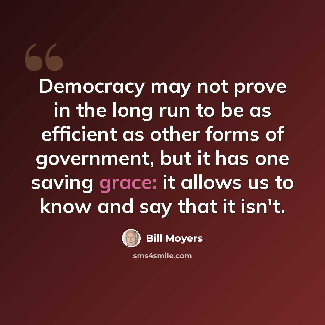 “Democracy may not prove in the long run to be as efficient as other forms of government, but it has one saving grace: it allows us to know and say that it isn't.” quote by Bill Moyers