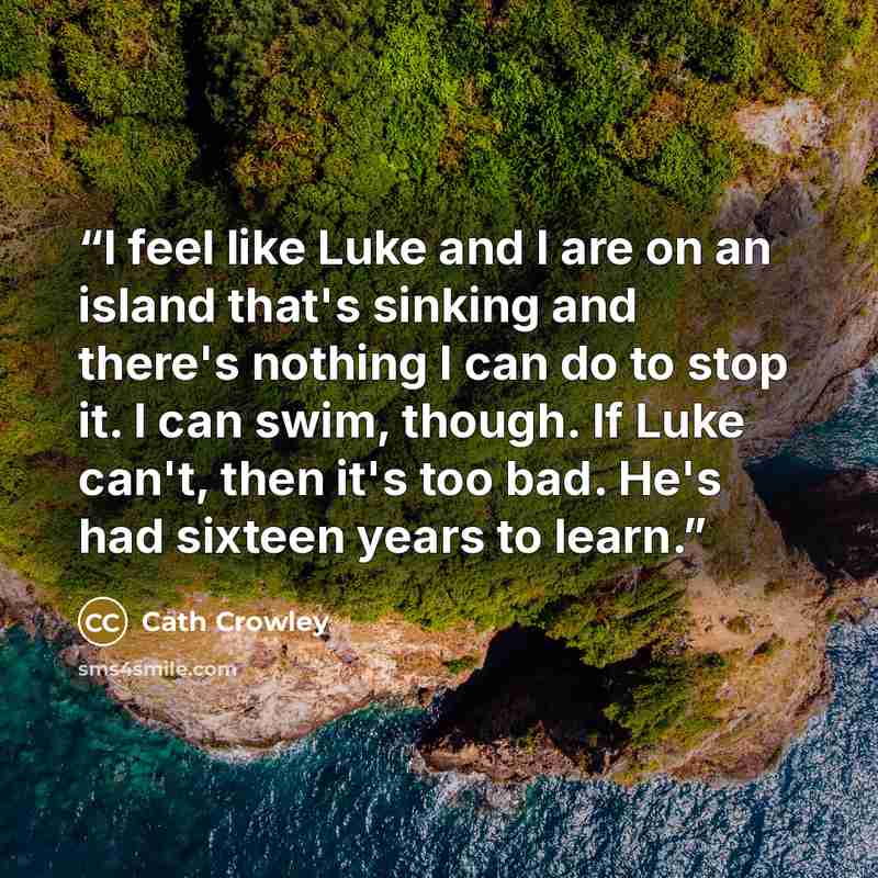 “I feel like Luke and I are on an island that's sinking and there's nothing I can do to stop it. I can swim, though. If Luke can't, then it's too bad. He's had sixteen years to learn.” quote by Cath Crowley