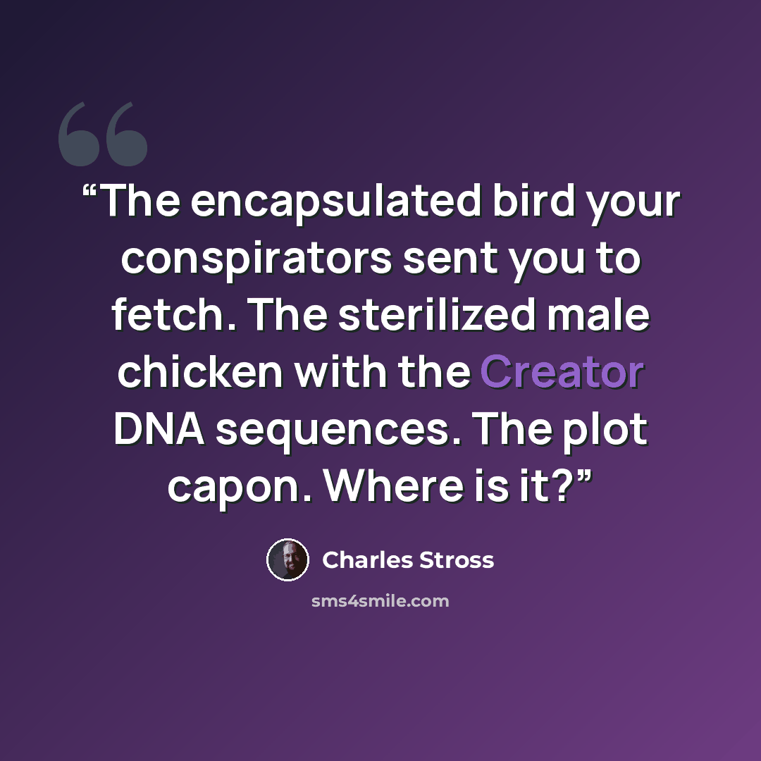 “The encapsulated bird your conspirators sent you to fetch. The sterilized male chicken with the Creator DNA sequences. The plot capon. Where is it?” quote by Charles Stross