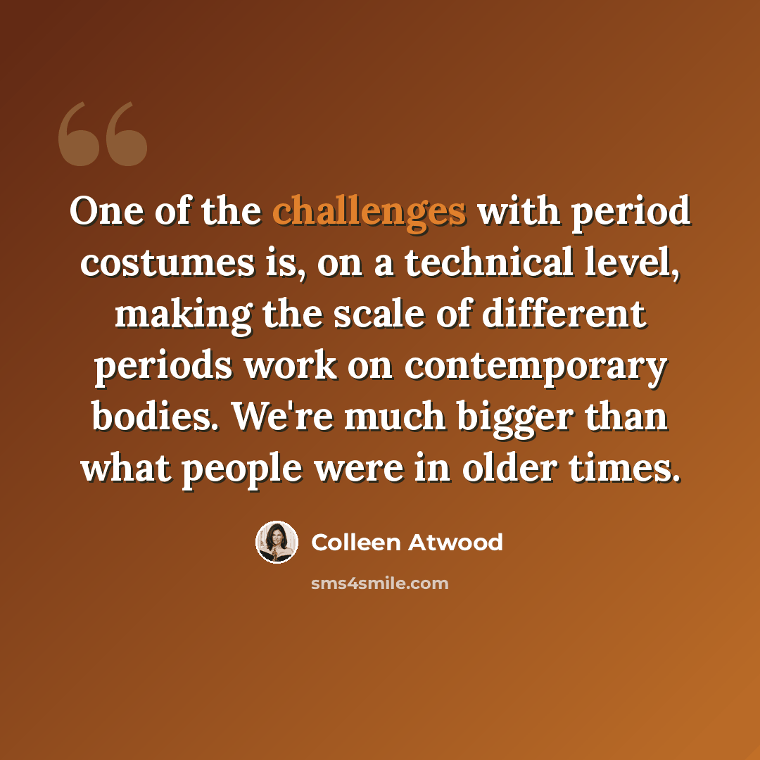 “One of the challenges with period costumes is, on a technical level, making the scale of different periods work on contemporary bodies. We're much bigger than what people were in older times.” quote by Colleen Atwood