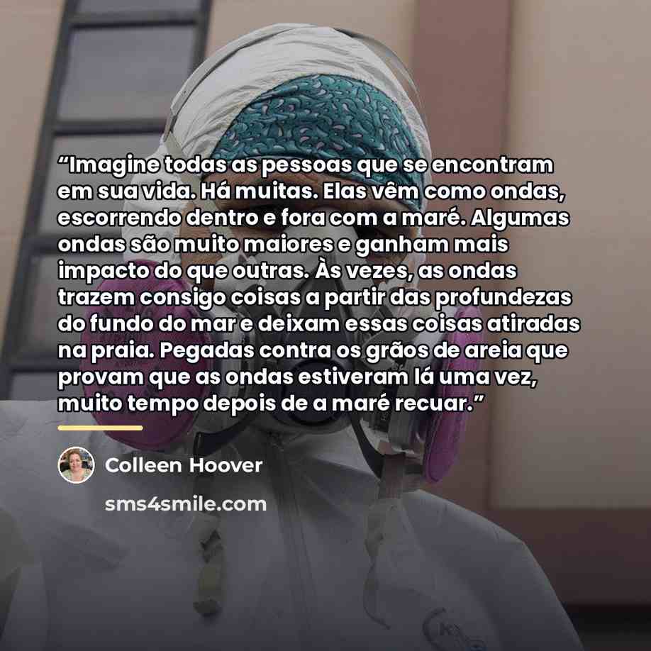 “Imagine todas as pessoas que se encontram em sua vida. Há muitas. Elas vêm como ondas, escorrendo dentro e fora com a maré. Algumas ondas são muito maiores e ganham mais impacto do que outras. Às vezes, as ondas trazem consigo coisas a partir das profundezas do fundo do mar e deixam essas coisas…” quote by Colleen Hoover