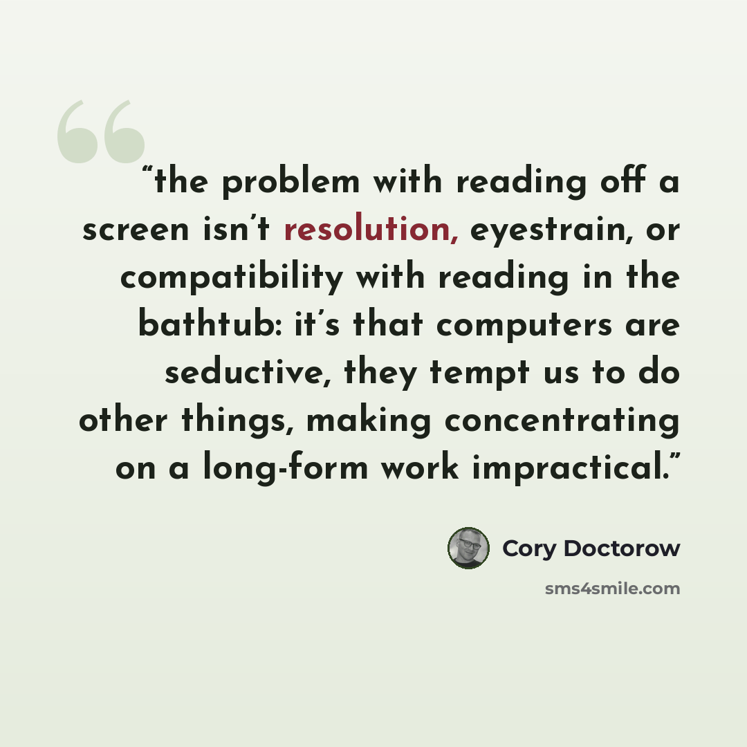 “the problem with reading off a screen isn’t resolution, eyestrain, or compatibility with reading in the bathtub: it’s that computers are seductive, they tempt us to do other things, making concentrating on a long-form work impractical.” quote by Cory Doctorow