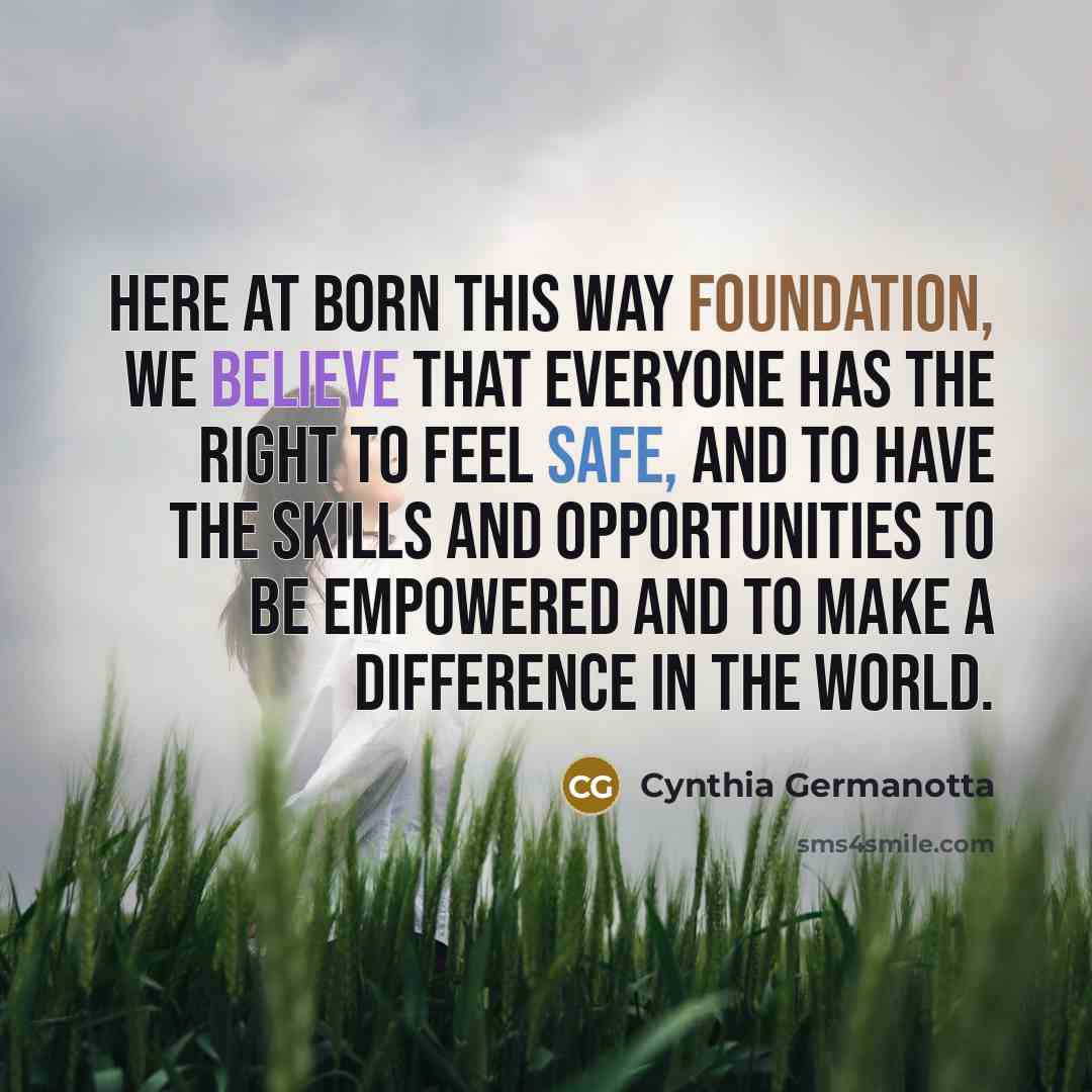 “Here at Born This Way Foundation, we believe that everyone has the right to feel safe, and to have the skills and opportunities to be empowered and to make a difference in the world.” quote by Cynthia Germanotta