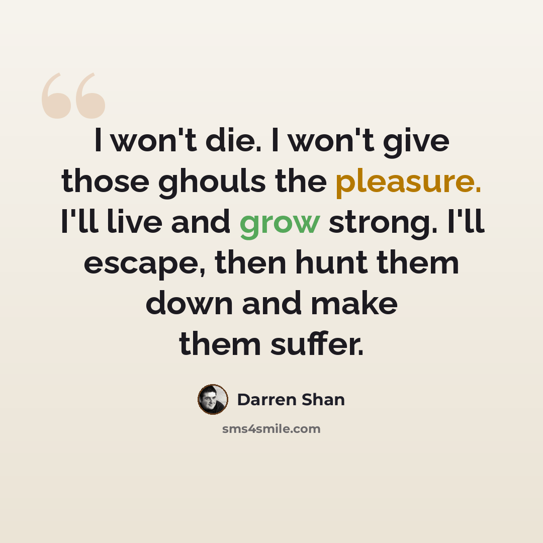 “I won't die. I won't give those ghouls the pleasure. I'll live and grow strong. I'll escape, then hunt them down and make them suffer.” quote by Darren Shan