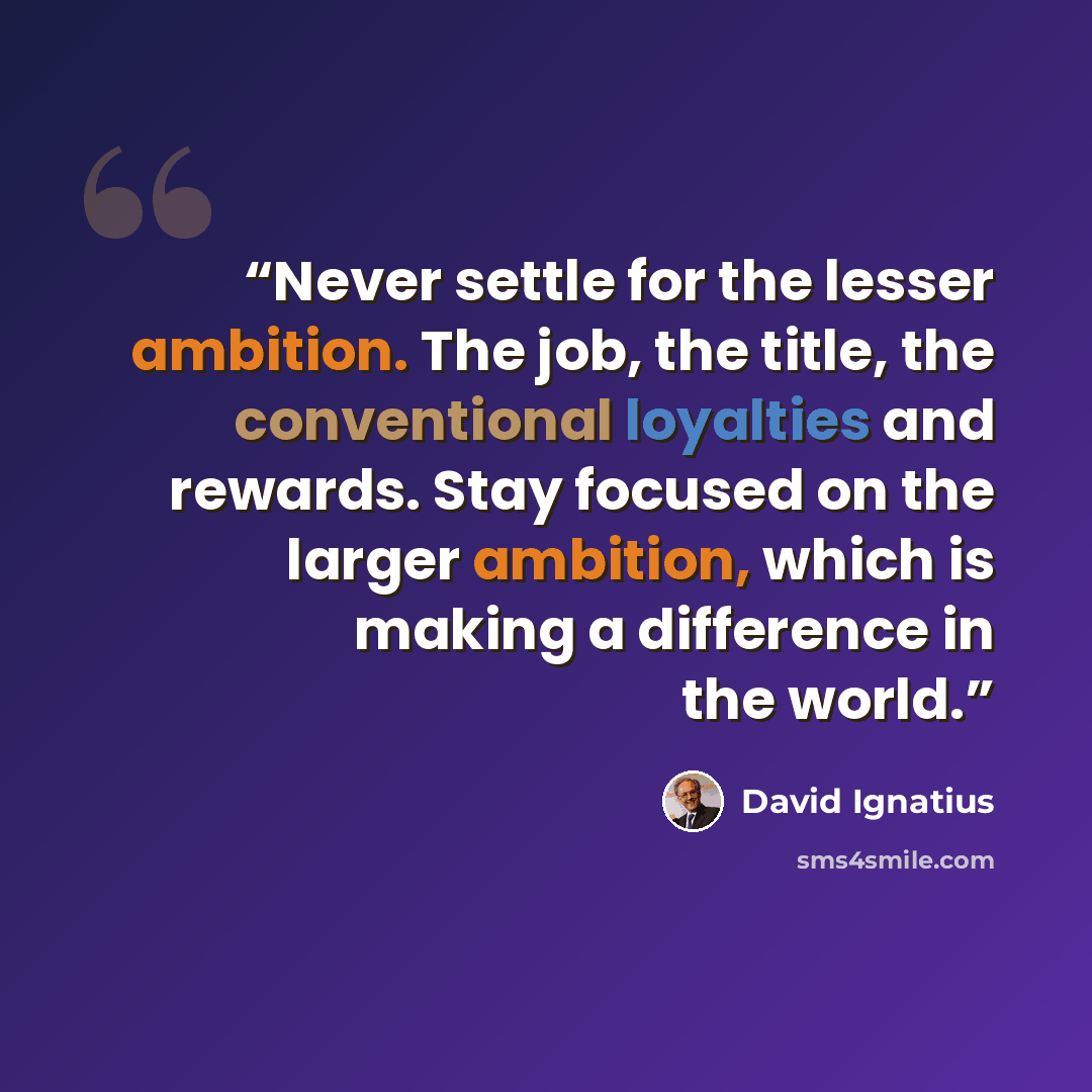 “Never settle for the lesser ambition. The job, the title, the conventional loyalties and rewards. Stay focused on the larger ambition, which is making a difference in the world.” quote by David Ignatius