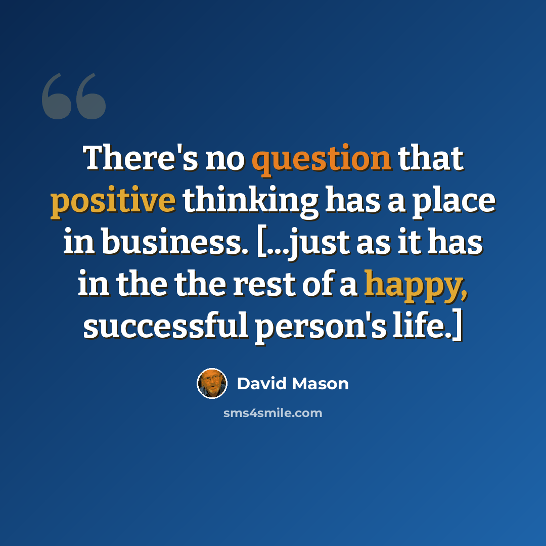 “There's no question that positive thinking has a place in business. [...just as it has in the the rest of a happy, successful person's life.]” quote by David Mason