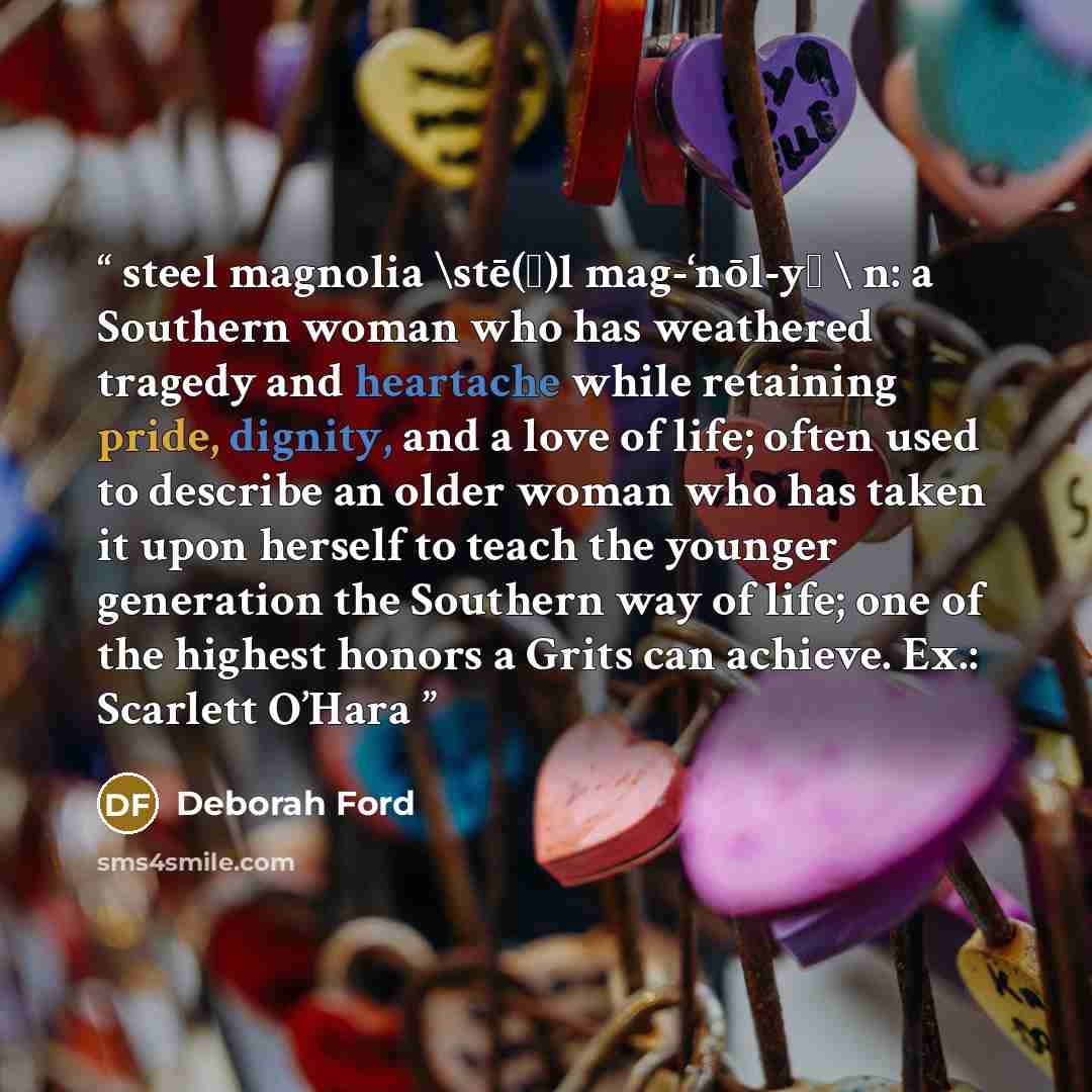 “steel magnolia \stē(ǝ)l mag-‘nōl-yǝ \ n: a Southern woman who has weathered tragedy and heartache while retaining pride, dignity, and a love of life; often used to describe an older woman who has taken it upon herself to teach the younger generation the Southern way of life; one of the highest…” quote by Deborah Ford
