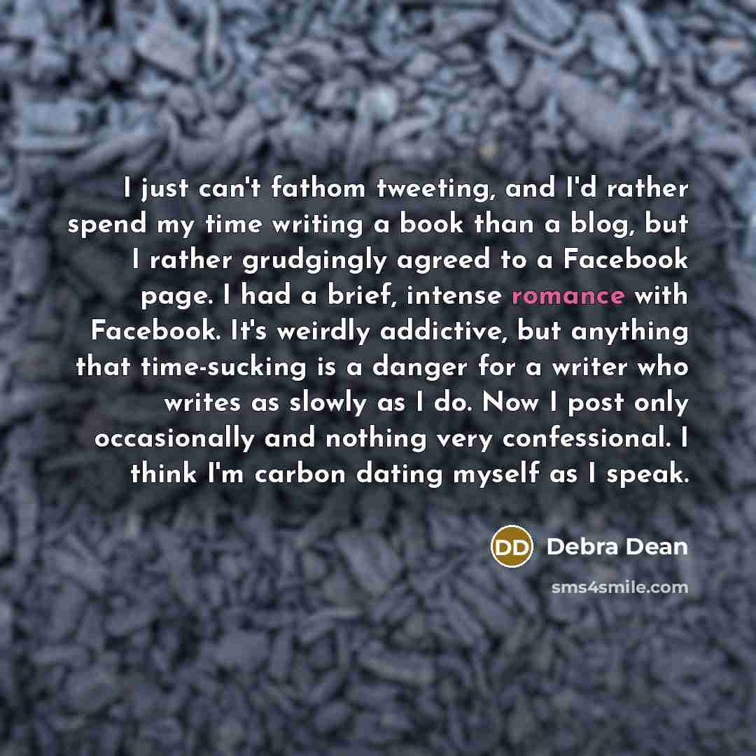 “I just can't fathom tweeting, and I'd rather spend my time writing a book than a blog, but I rather grudgingly agreed to a Facebook page. I had a brief, intense romance with Facebook. It's weirdly addictive, but anything that time-sucking is a danger for a writer who writes as slowly as I do. Now…” quote by Debra Dean