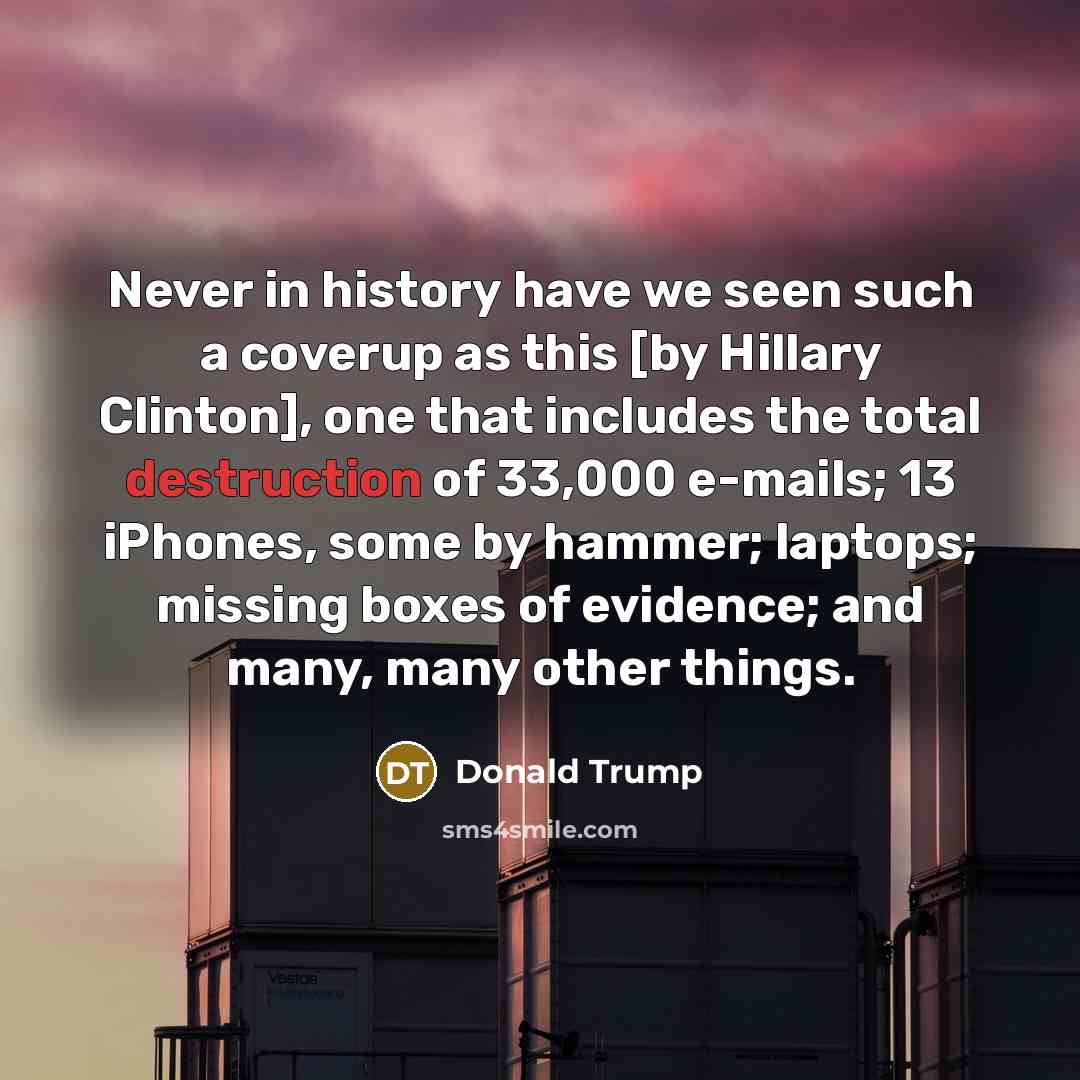 “Never in history have we seen such a coverup as this [by Hillary Clinton], one that includes the total destruction of 33,000 e-mails; 13 iPhones, some by hammer; laptops; missing boxes of evidence; and many, many other things.” quote by Donald Trump