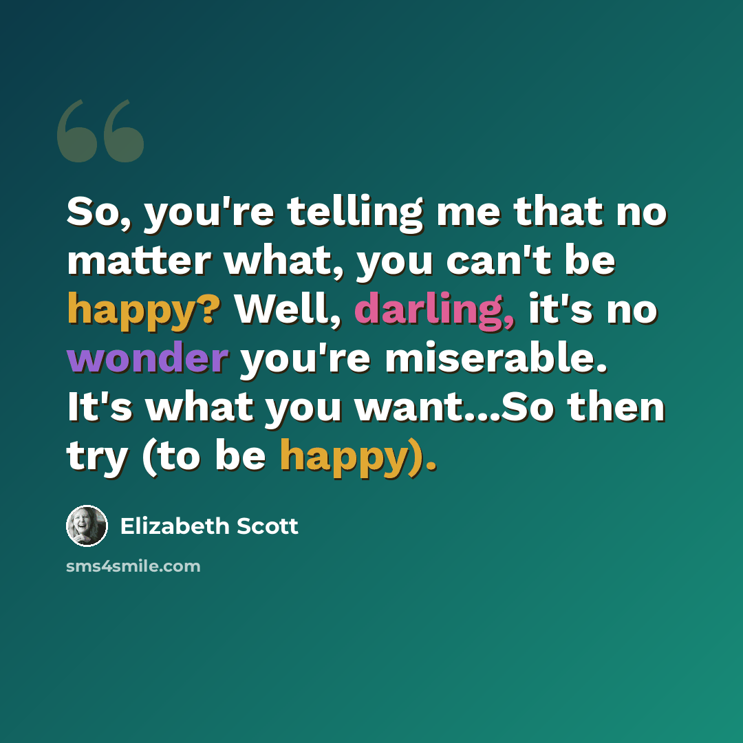 “So, you're telling me that no matter what, you can't be happy? Well, darling, it's no wonder you're miserable. It's what you want...So then try (to be happy).” quote by Elizabeth Scott