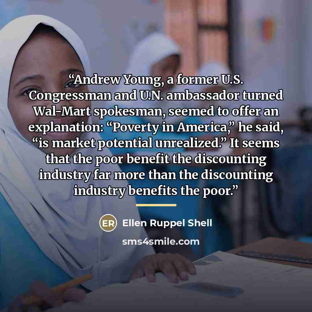 “Andrew Young, a former U.S. Congressman and U.N. ambassador turned Wal-Mart spokesman, seemed to offer an explanation: “Poverty in America,” he said, “is market potential unrealized.” It seems that the poor benefit the discounting industry far more than the discounting industry benefits the poor.” quote by Ellen Ruppel Shell