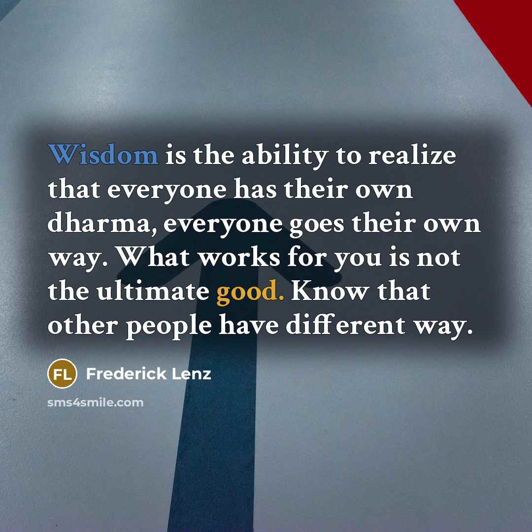 “Wisdom is the ability to realize that everyone has their own dharma, everyone goes their own way. What works for you is not the ultimate good. Know that other people have different way.” quote by Frederick Lenz
