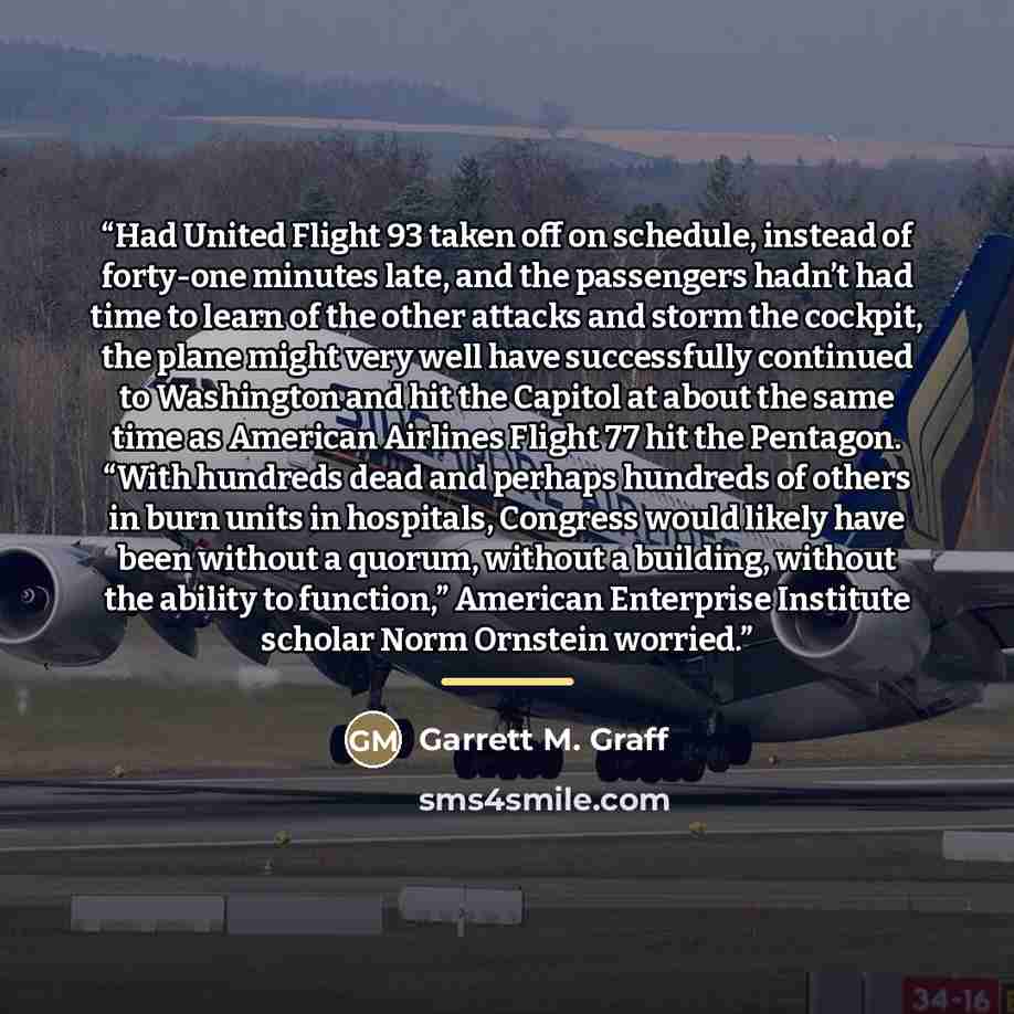 “Had United Flight 93 taken off on schedule, instead of forty-one minutes late, and the passengers hadn’t had time to learn of the other attacks and storm the cockpit, the plane might very well have successfully continued to Washington and hit the Capitol at about the same time as American Airlines…” quote by Garrett M. Graff