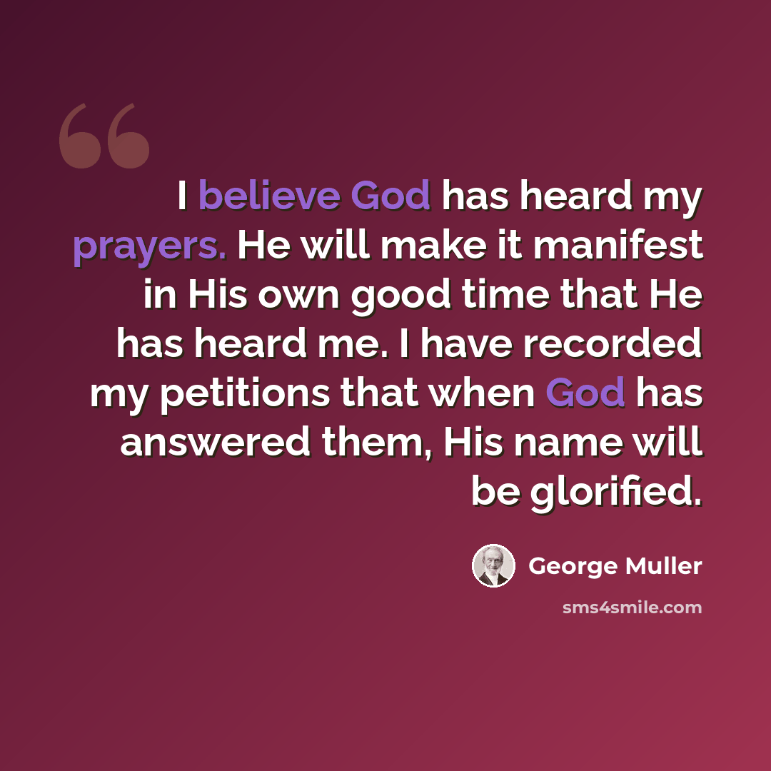 “I believe God has heard my prayers. He will make it manifest in His own good time that He has heard me. I have recorded my petitions that when God has answered them, His name will be glorified.” quote by George Muller