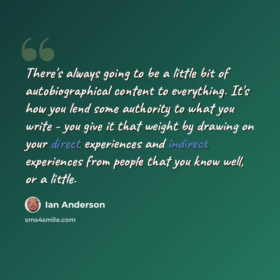 “There's always going to be a little bit of autobiographical content to everything. It's how you lend some authority to what you write - you give it that weight by drawing on your direct experiences and indirect experiences from people that you know well, or a little.” quote by Ian Anderson