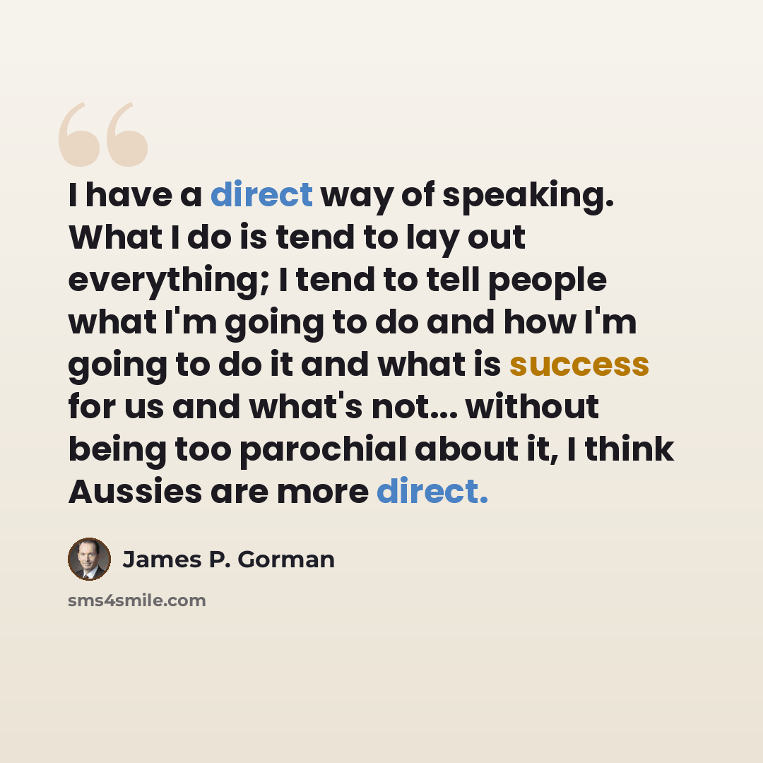 “I have a direct way of speaking. What I do is tend to lay out everything; I tend to tell people what I'm going to do and how I'm going to do it and what is success for us and what's not... without being too parochial about it, I think Aussies are more direct.” quote by James P. Gorman