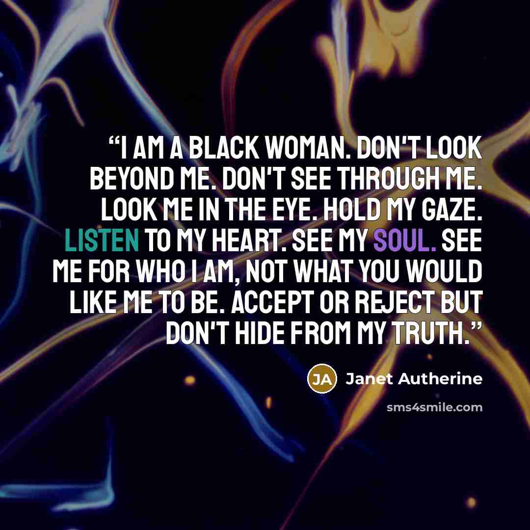 “I am a black woman. Don't look beyond me. Don't see through me. Look me in the eye. Hold my gaze. Listen to my heart. See my soul. See me for who I am, not what you would like me to be. Accept or reject but don't hide from my truth.” quote by Janet Autherine